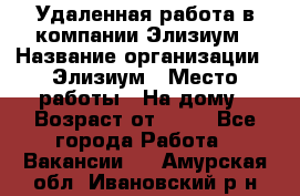 Удаленная работа в компании Элизиум › Название организации ­ Элизиум › Место работы ­ На дому › Возраст от ­ 16 - Все города Работа » Вакансии   . Амурская обл.,Ивановский р-н